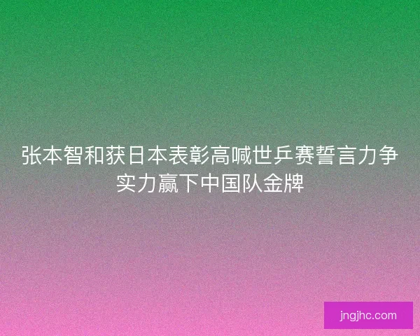 张本智和获日本表彰高喊世乒赛誓言力争实力赢下中国队金牌