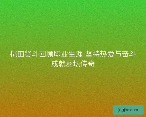 桃田贤斗回顾职业生涯 坚持热爱与奋斗成就羽坛传奇
