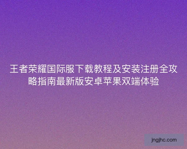 王者荣耀国际服下载教程及安装注册全攻略指南最新版安卓苹果双端体验