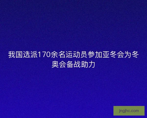 我国选派170余名运动员参加亚冬会为冬奥会备战助力