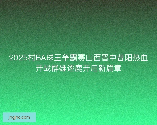 2025村BA球王争霸赛山西晋中昔阳热血开战群雄逐鹿开启新篇章
