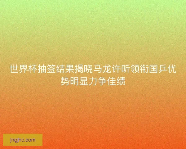世界杯抽签结果揭晓马龙许昕领衔国乒优势明显力争佳绩