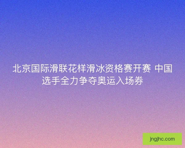 北京国际滑联花样滑冰资格赛开赛 中国选手全力争夺奥运入场券