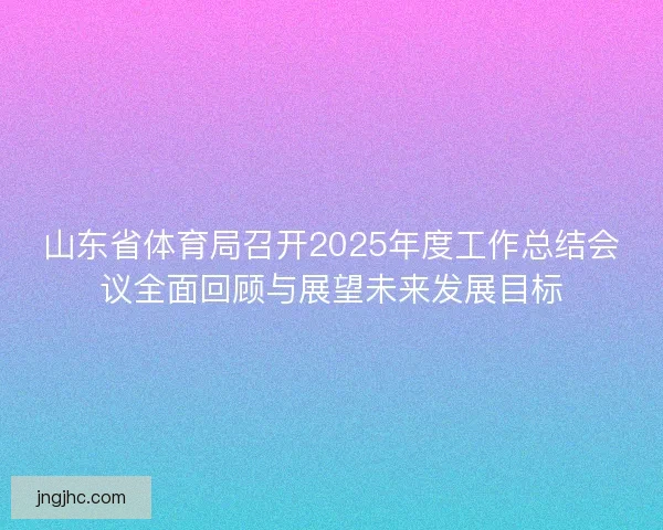 山东省体育局召开2025年度工作总结会议全面回顾与展望未来发展目标
